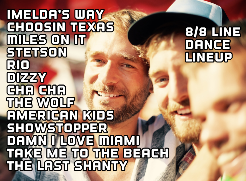 8/8 line dance lineup:
IMELDA'S WAY,
CHOOSIN TEXAS,
MILES ON IT,
STETSON,
RIO,
DIZZY,
CHA CHA,
THE WOLF,
AMERICAN KIDS,
SHOWSTOPPER,
DAMN I LOVE MIAMI,
TAKE ME TO THE BEACH,
THE LAST SHANTY