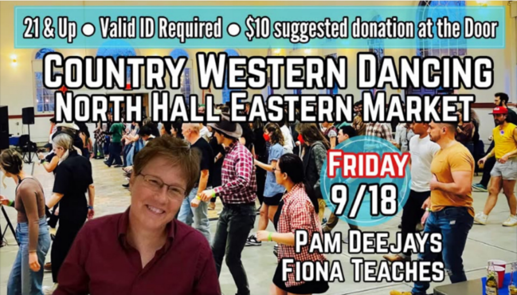 Country Western Dancing, North Hall, Eastern Market, Friday 9/18, Pam deejays, Fiona teaches. 21 & Up, Valid ID required, $10 suggested donation at the door.